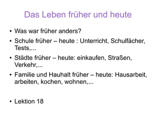 Das Leben früher und heute
●   Was war früher anders?
●   Schule früher – heute : Unterricht, Schulfächer,
    Tests,...
●   Städte früher – heute: einkaufen, Straßen,
    Verkehr,...
●   Familie und Hauhalt früher – heute: Hausarbeit,
    arbeiten, kochen, wohnen,...

●   Lektion 18
 
