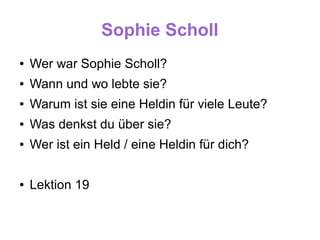 Sophie Scholl
●   Wer war Sophie Scholl?
●   Wann und wo lebte sie?
●   Warum ist sie eine Heldin für viele Leute?
●   Was denkst du über sie?
●   Wer ist ein Held / eine Heldin für dich?

●   Lektion 19
 