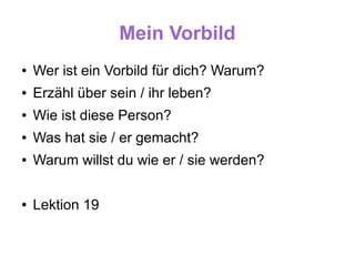 Mein Vorbild
●   Wer ist ein Vorbild für dich? Warum?
●   Erzähl über sein / ihr leben?
●   Wie ist diese Person?
●   Was hat sie / er gemacht?
●   Warum willst du wie er / sie werden?

●   Lektion 19
 