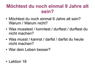 Möchtest du noch einmal 9 Jahre alt
              sein?
●   Möchtest du noch einmal 9 Jahre alt sein?
    Warum / Warum nicht?
●   Was musstest / konntest / durftest / durftest du
    nicht machen?
●   Was musst / kannst / darfst / darfst du heute
    nicht machen?
●   War dein Leben besser?

●   Lektion 18
 