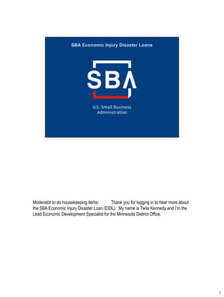 Moderator to do housekeeping items: Thank you for logging in to hear more about
the SBA Economic Injury Disaster Loan (EIDL). My name is Twila Kennedy and I’m the
Lead Economic Development Specialist for the Minnesota District Office.
1
 