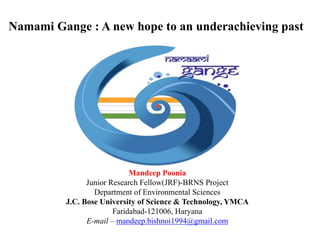 Namami Gange : A new hope to an underachieving past
Mandeep Poonia
Junior Research Fellow(JRF)-BRNS Project
Department of Environmental Sciences
J.C. Bose University of Science & Technology, YMCA
Faridabad-121006, Haryana
E-mail – mandeep.bishnoi1994@gmail.com
 