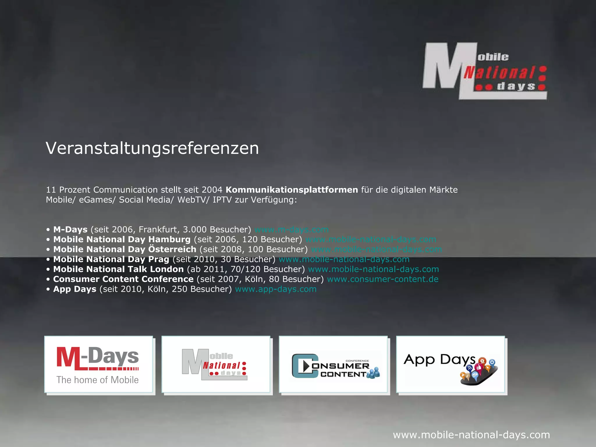 Veranstaltungsreferenzen 11 Prozent Communication stellt seit 2004  Kommunikationsplattformen  für die digitalen Märkte Mobile/ eGames/ Social Media/ WebTV/ IPTV zur Verfügung: M-Days  (seit 2006, Frankfurt, 3.000 Besucher)  www.m-days.com   Mobile National Day Hamburg  (seit 2006, 120 Besucher)  www.mobile-national-days.com Mobile National Day Österreich  (seit 2008, 100 Besucher)  www.mobile-national-days.com   Mobile National Day Prag  (seit 2010, 30 Besucher)  www.mobile-national-days.com   Mobile National Talk London  (ab 2011, 70/120 Besucher)  www.mobile-national-days.com   Consumer Content Conference  (seit 2007, Köln, 80 Besucher)  www.consumer-content.de   App Days  (seit 2010, Köln, 250 Besucher)  www.app-days.com   