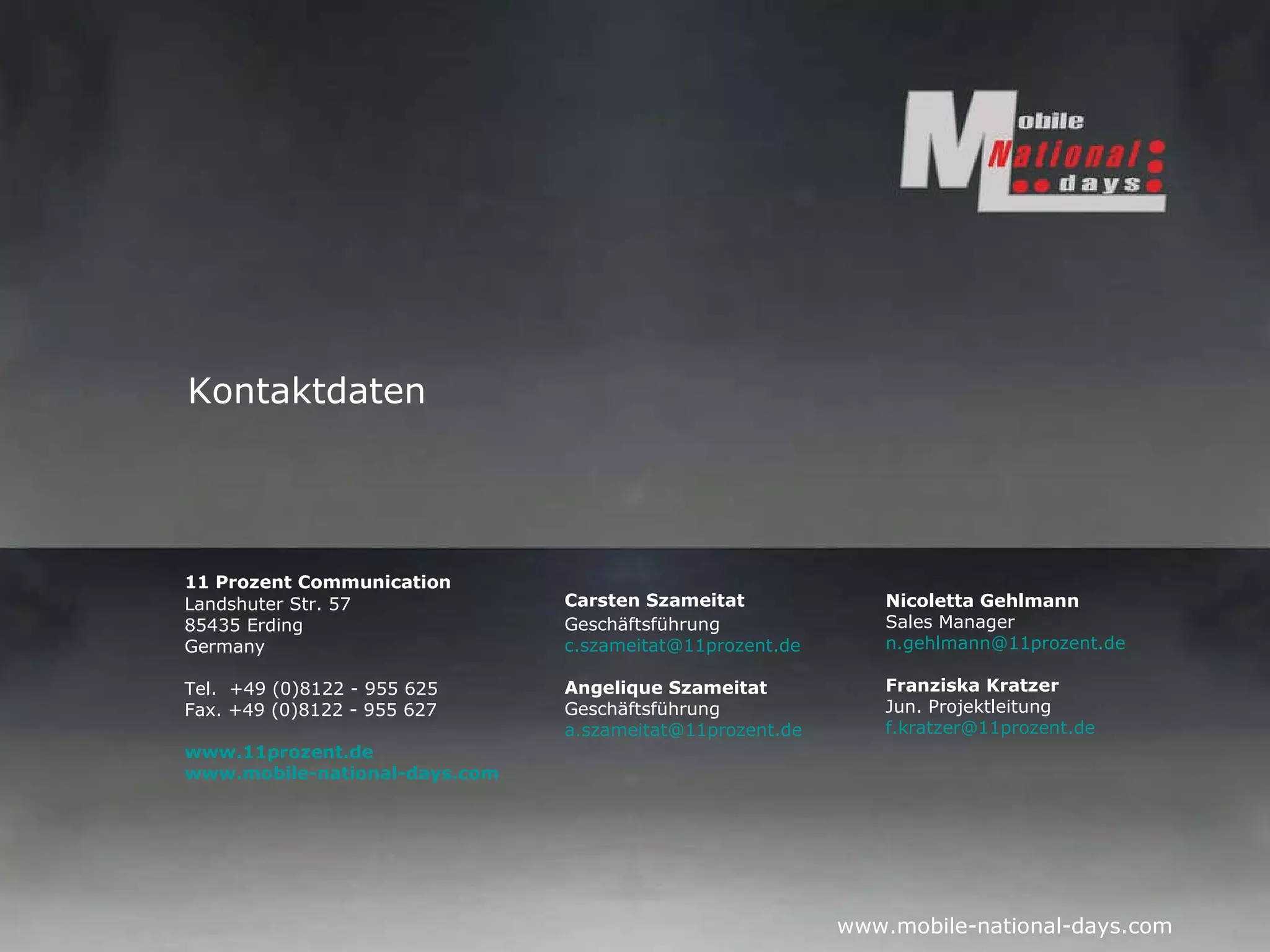 Carsten Szameitat Geschäftsführung [email_address] Angelique Szameitat Geschäftsführung [email_address] 11 Prozent Communication  Landshuter Str. 57 85435 Erding Germany Tel.  +49 (0)8122 - 955 625 Fax. +49 (0)8122 - 955 627 www.11prozent.de  www.mobile-national-days.com Kontaktdaten Nicoletta Gehlmann Sales Manager [email_address] Franziska Kratzer Jun. Projektleitung [email_address] 