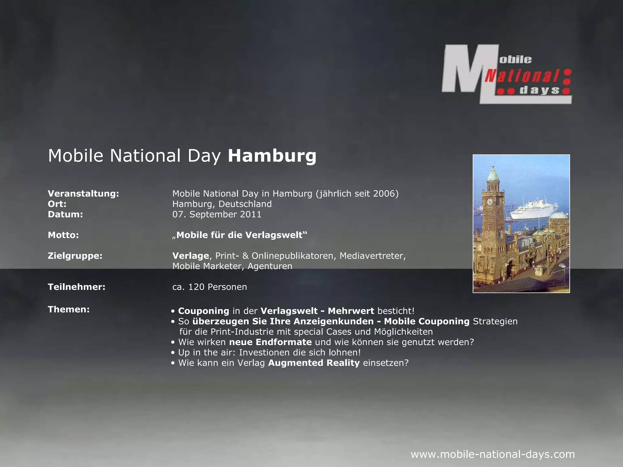 Mobile National Day  Hamburg Veranstaltung:   Mobile National Day in Hamburg (jährlich seit 2006) Ort: Hamburg, Deutschland Datum: 07. September 2011 Motto: „ Mobile für die Verlagswelt“ Zielgruppe: Verlage , Print- & Onlinepublikatoren, Mediavertreter,  Mobile Marketer, Agenturen  Teilnehmer: ca. 120 Personen Themen: Couponing  in der  Verlagswelt - Mehrwert  besticht! So  überzeugen Sie Ihre Anzeigenkunden - Mobile Couponing  Strategien   für die Print-Industrie mit special Cases und Möglichkeiten Wie wirken  neue Endformate  und wie können sie genutzt werden? Up in the air: Investionen die sich lohnen! Wie kann ein Verlag  Augmented Reality  einsetzen?  