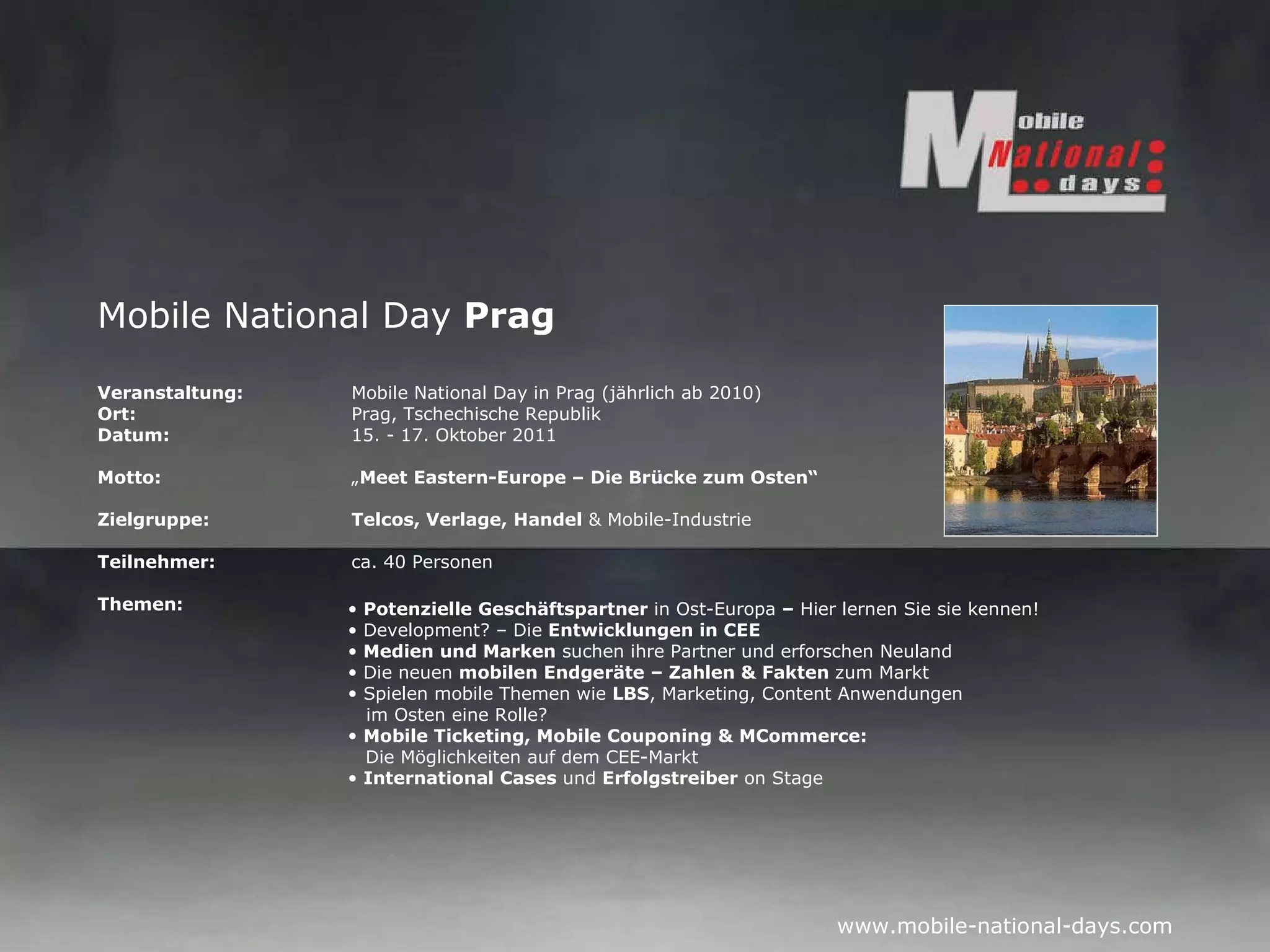 Mobile National Day  Prag Veranstaltung:   Mobile National Day in Prag (jährlich ab 2010) Ort: Prag, Tschechische Republik Datum: 15. - 17. Oktober 2011 Motto: „ Meet Eastern-Europe – Die Brücke zum Osten“ Zielgruppe: Telcos, Verlage, Handel  & Mobile-Industrie Teilnehmer: ca. 40 Personen Themen: Potenzielle Geschäftspartner  in Ost-Europa  –  Hier lernen Sie sie kennen! Development? – Die  Entwicklungen in CEE Medien und Marken  suchen ihre Partner und erforschen Neuland Die neuen  mobilen Endgeräte – Zahlen & Fakten  zum Markt Spielen mobile Themen wie  LBS , Marketing, Content Anwendungen   im Osten eine Rolle? Mobile Ticketing, Mobile Couponing & MCommerce:   Die Möglichkeiten auf dem CEE-Markt International Cases  und  Erfolgstreiber  on Stage 