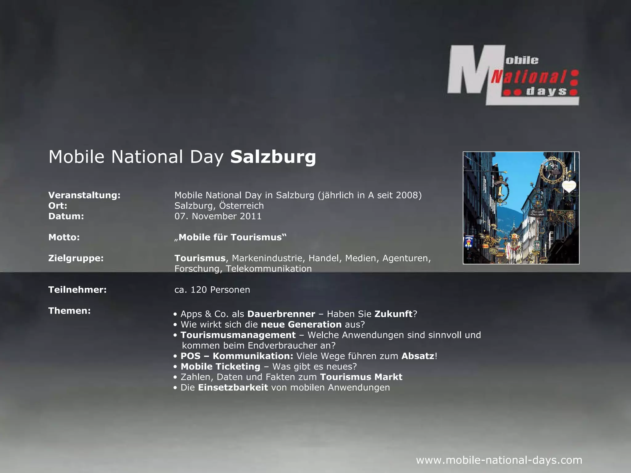 Mobile National Day  Salzburg Veranstaltung:   Mobile National Day in Salzburg (jährlich in A seit 2008) Ort: Salzburg, Österreich Datum: 07. November 2011 Motto: „ Mobile für Tourismus“ Zielgruppe: Tourismus , Markenindustrie, Handel, Medien, Agenturen,  Forschung, Telekommunikation Teilnehmer: ca. 120 Personen Themen: Apps & Co. als  Dauerbrenner  – Haben Sie  Zukunft ? Wie wirkt sich die  neue Generation  aus? Tourismusmanagement  – Welche Anwendungen sind sinnvoll und   kommen beim Endverbraucher an? POS – Kommunikation:  Viele Wege führen zum  Absatz ! Mobile Ticketing  – Was gibt es neues? Zahlen, Daten und Fakten zum  Tourismus Markt Die  Einsetzbarkeit  von mobilen Anwendungen 