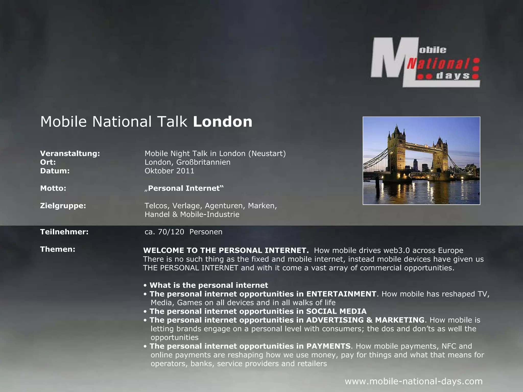 Mobile National Talk  London Veranstaltung:   Mobile Night Talk in London (Neustart)  Ort: London, Großbritannien Datum: Oktober 2011 Motto: „ Personal Internet“ Zielgruppe: Telcos, Verlage, Agenturen, Marken, Handel & Mobile-Industrie Teilnehmer: ca. 70/120  Personen Themen: WELCOME TO THE PERSONAL INTERNET.  How mobile drives web3.0 across Europe There is no such thing as the fixed and mobile internet, instead mobile devices have given us THE PERSONAL INTERNET and with it come a vast array of commercial opportunities.    What is the personal internet The personal internet opportunities in ENTERTAINMENT . How mobile has reshaped TV,    Media, Games on all devices and in all walks of life The personal internet opportunities in SOCIAL MEDIA   The personal internet opportunities in ADVERTISING & MARKETING . How mobile is    letting brands engage on a personal level with consumers; the dos and don’ts as well the    opportunities The personal internet opportunities in PAYMENTS . How mobile payments, NFC and    online payments are reshaping how we use money, pay for things and what that means for    operators, banks, service providers and retailers 