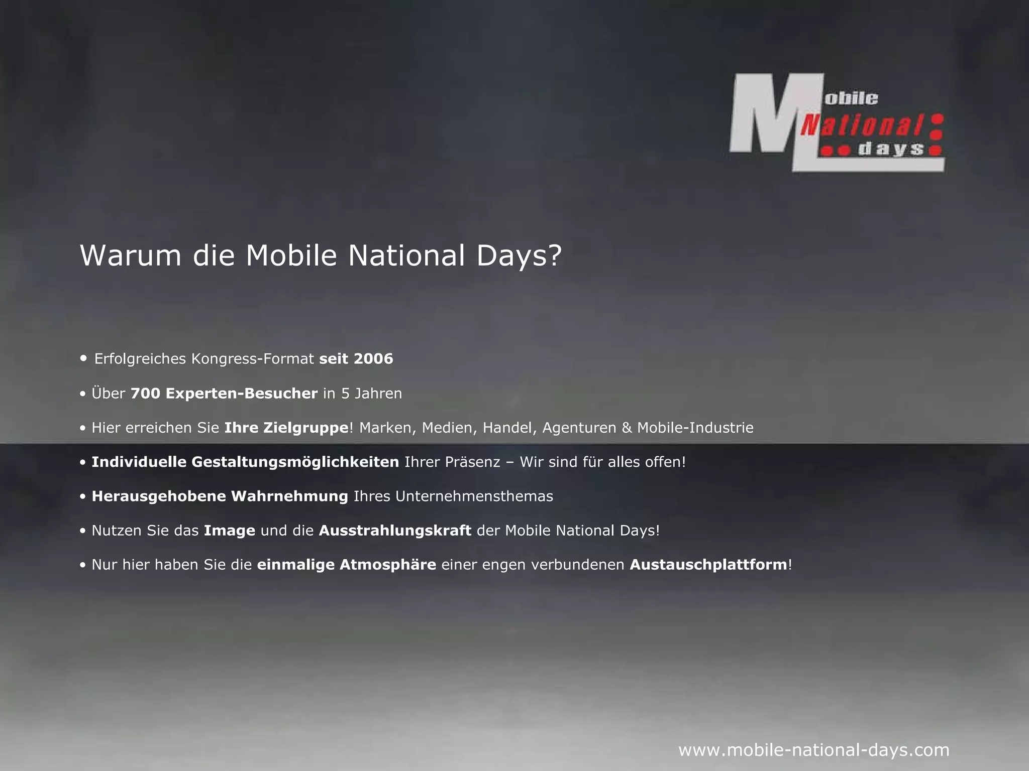 Warum die Mobile National Days? Erfolgreiches Kongress-Format  seit 2006 Über  700 Experten-Besucher  in 5 Jahren Hier erreichen Sie  Ihre Zielgruppe ! Marken, Medien, Handel, Agenturen & Mobile-Industrie Individuelle Gestaltungsmöglichkeiten  Ihrer Präsenz – Wir sind für alles offen! Herausgehobene Wahrnehmung  Ihres Unternehmensthemas Nutzen Sie das  Image  und die  Ausstrahlungskraft  der Mobile National Days! Nur hier haben Sie die  einmalige Atmosphäre  einer engen verbundenen  Austauschplattform ! 