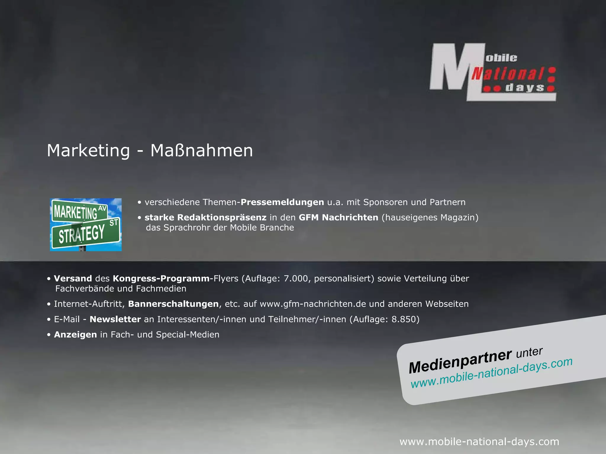 Marketing - Maßnahmen verschiedene Themen- Pressemeldungen  u.a. mit Sponsoren und Partnern starke Redaktionspräsenz  in den  GFM Nachrichten  (hauseigenes Magazin)   das Sprachrohr der  Mobile Branche Versand  des  Kongress-Programm -Flyers (Auflage: 7.000, personalisiert) sowie Verteilung über    Fachverbände und Fachmedien Internet-Auftritt,  Bannerschaltungen , etc. auf www.gfm-nachrichten.de und anderen Webseiten E-Mail -  Newsletter  an Interessenten/-innen und Teilnehmer/-innen (Auflage: 8.850) Anzeigen  in Fach- und Special-Medien Medienpartner  unter www.mobile-national-days.com   