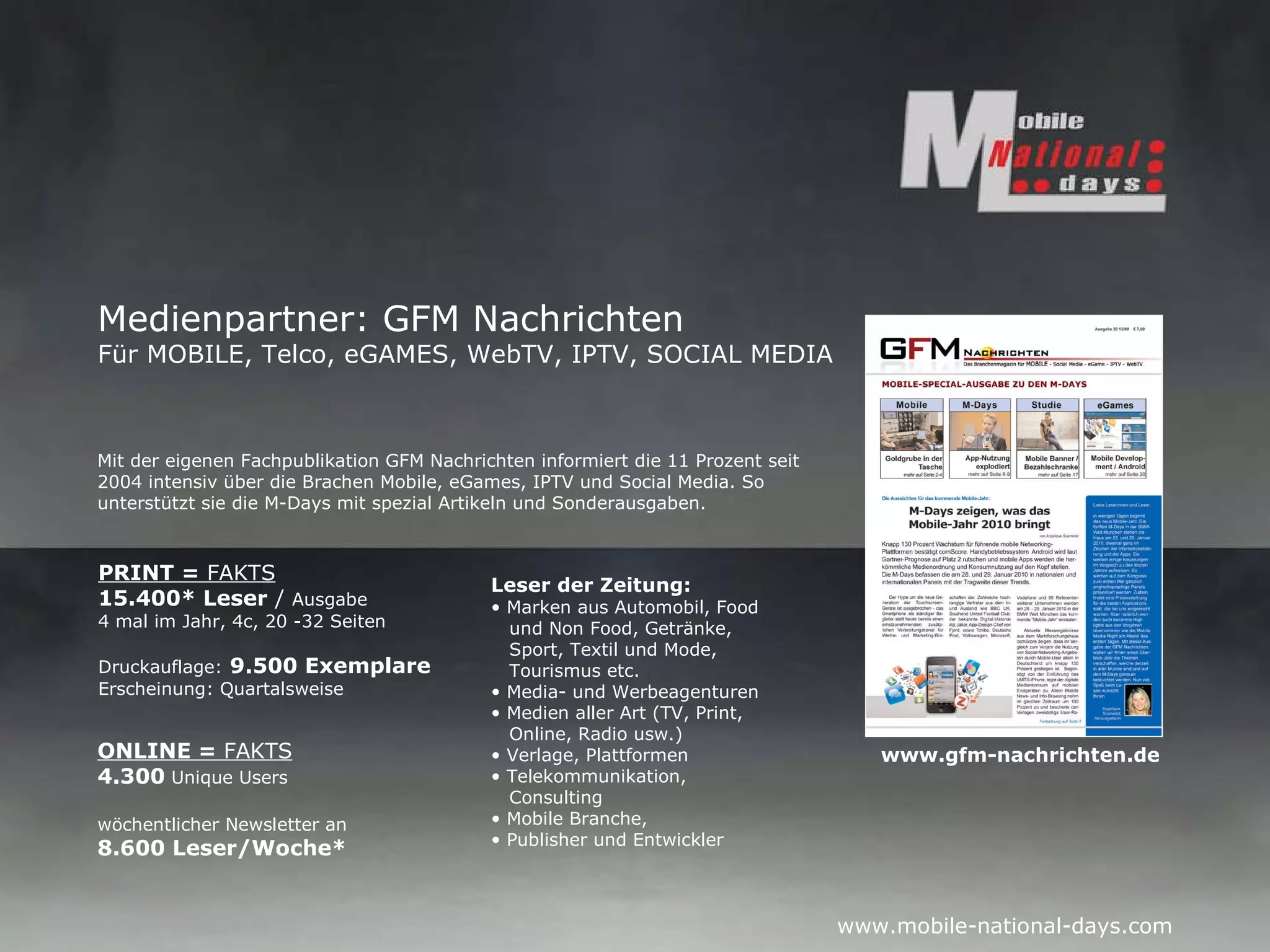 Medienpartner: GFM Nachrichten Für MOBILE, Telco, eGAMES, WebTV, IPTV, SOCIAL MEDIA Leser der Zeitung: Marken aus Automobil, Food   und Non Food, Getränke,    Sport, Textil und Mode,    Tourismus etc. Media- und Werbeagenturen Medien aller Art (TV, Print,    Online, Radio usw.) Verlage, Plattformen Telekommunikation,   Consulting Mobile Branche,  Publisher und Entwickler   ONLINE =  FAKTS 4.300  Unique Users   wöchentlicher Newsletter an  8.600 Leser/Woche* PRINT =  FAKTS 15.400* Leser  /  Ausgabe 4 mal im Jahr, 4c, 20 -32 Seiten Druckauflage:   9.500 Exemplare Erscheinung: Quartalsweise Mit der eigenen Fachpublikation GFM Nachrichten informiert die 11 Prozent seit  2004 intensiv über die Brachen Mobile, eGames, IPTV und Social Media. So  unterstützt sie die M-Days mit spezial Artikeln und Sonderausgaben. www.gfm-nachrichten.de 