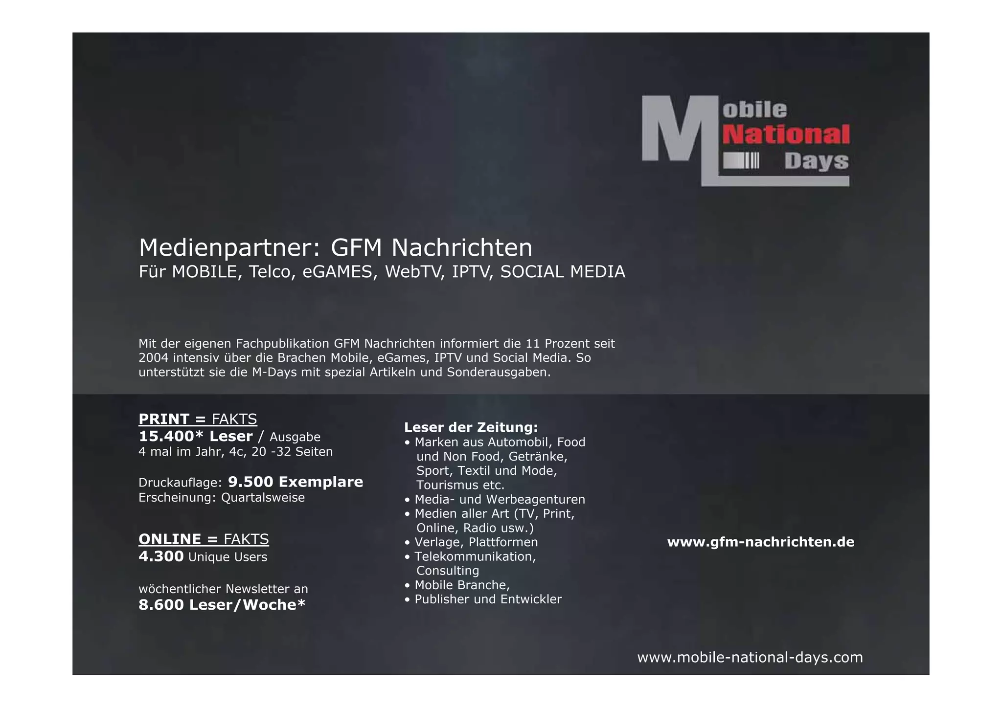 Medienpartner: GFM Nachrichten
Für MOBILE, Telco, eGAMES, WebTV, IPTV, SOCIAL MEDIA



Mit der eigenen Fachpublikation GFM Nachrichten informiert die 11 Prozent seit
2004 intensiv über die Brachen Mobile, eGames, IPTV und Social Media. So
unterstützt sie die M-Days mit spezial Artikeln und Sonderausgaben.



PRINT = FAKTS
                                           Leser der Zeitung:
15.400* Leser / Ausgabe                    • Marken aus Automobil, Food
4 mal im Jahr, 4c, 20 -32 Seiten             und Non Food, Getränke,
                                             Sport, Textil und Mode,
Druckauflage: 9.500 Exemplare                Tourismus etc.
Erscheinung: Quartalsweise                 • Media- und Werbeagenturen
                                           • Medien aller Art (TV, Print,
                                             Online, Radio usw.)
ONLINE = FAKTS                             • Verlage, Plattformen                   www.gfm-nachrichten.de
4.300 Unique Users                         • Telekommunikation,
                                             Consulting
wöchentlicher Newsletter an                • Mobile Branche,
                                           • Publisher und Entwickler
8.600 Leser/Woche*


                                                                                 www.mobile-national-days.com
 