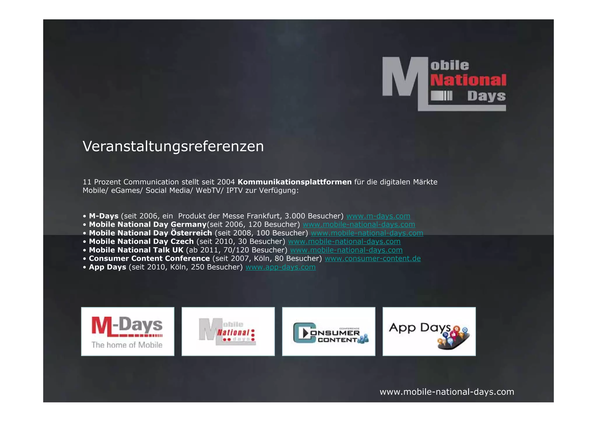 Veranstaltungsreferenzen

11 Prozent Communication stellt seit 2004 Kommunikationsplattformen für die digitalen Märkte
Mobile/ eGames/ Social Media/ WebTV/ IPTV zur Verfügung:


•   M-Days (seit 2006, ein Produkt der Messe Frankfurt, 3.000 Besucher) www.m-days.com
•   Mobile National Day Germany(seit 2006, 120 Besucher) www.mobile-national-days.com
•   Mobile National Day Österreich (seit 2008, 100 Besucher) www.mobile-national-days.com
•   Mobile National Day Czech (seit 2010, 30 Besucher) www.mobile-national-days.com
•   Mobile National Talk UK (ab 2011, 70/120 Besucher) www.mobile-national-days.com
•   Consumer Content Conference (seit 2007, Köln, 80 Besucher) www.consumer-content.de
•   App Days (seit 2010, Köln, 250 Besucher) www.app-days.com




                                                                             www.mobile-national-days.com
 