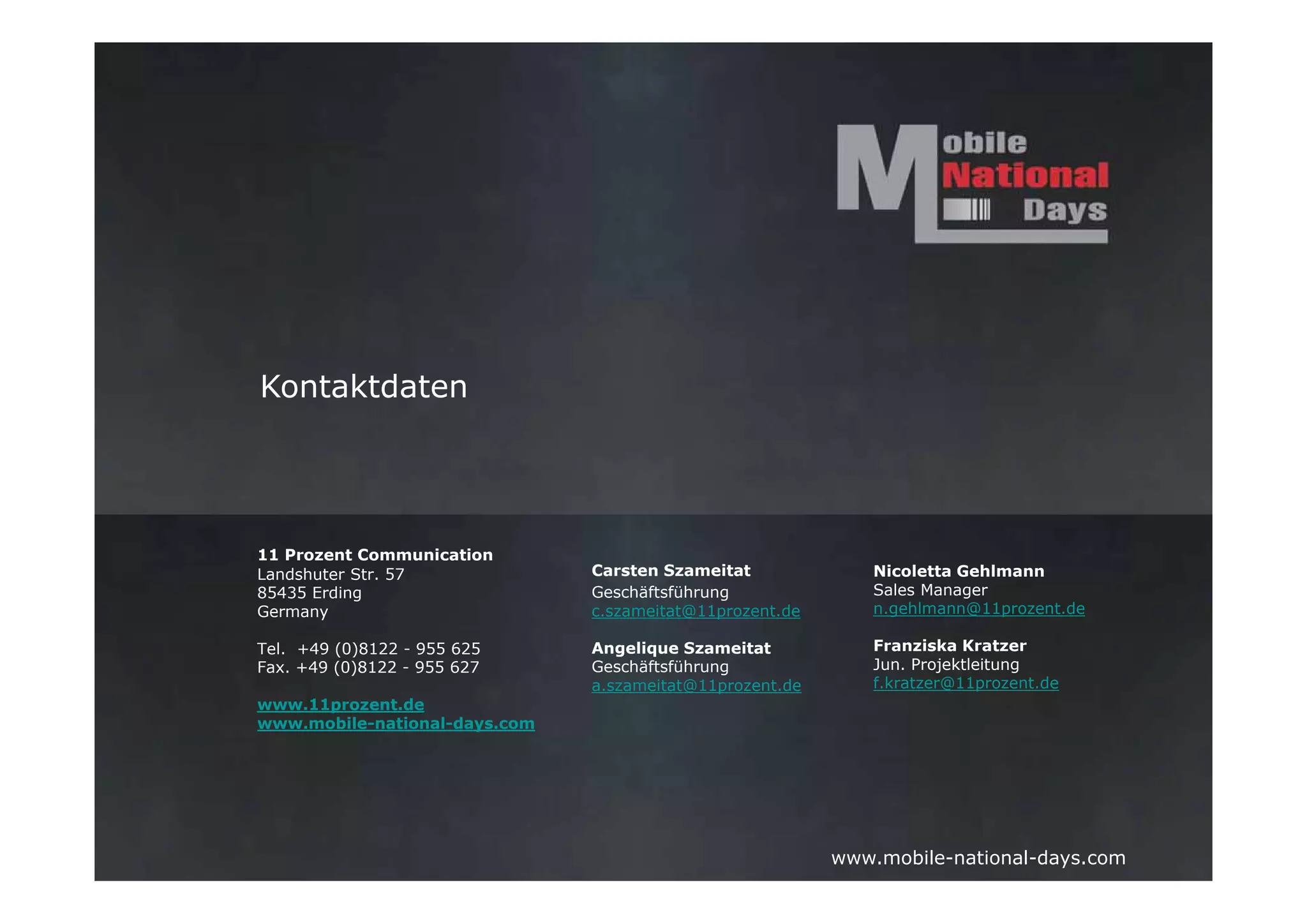 Kontaktdaten




11 Prozent Communication
Landshuter Str. 57             Carsten Szameitat              Nicoletta Gehlmann
85435 Erding                   Geschäftsführung               Sales Manager
Germany                        c.szameitat@11prozent.de       n.gehlmann@11prozent.de

Tel. +49 (0)8122 - 955 625     Angelique Szameitat            Franziska Kratzer
Fax. +49 (0)8122 - 955 627     Geschäftsführung               Jun. Projektleitung
                               a.szameitat@11prozent.de       f.kratzer@11prozent.de
www.11prozent.de
www.mobile-national-days.com




                                                          www.mobile-national-days.com
 