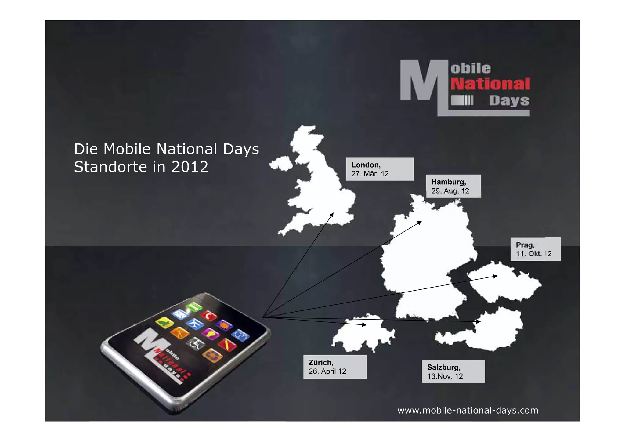 Die Mobile National Days
Standorte in 2012                         London,
                                          27. Mär. 12
                                                              Hamburg,
                                                              29. Aug. 12




                                                                               Prag,
                                                                               11. Okt. 12




                           Zürich,
                                                             Salzburg,
                           26. April 12
                                                             13.Nov. 12



                                                        www.mobile-national-days.com
 