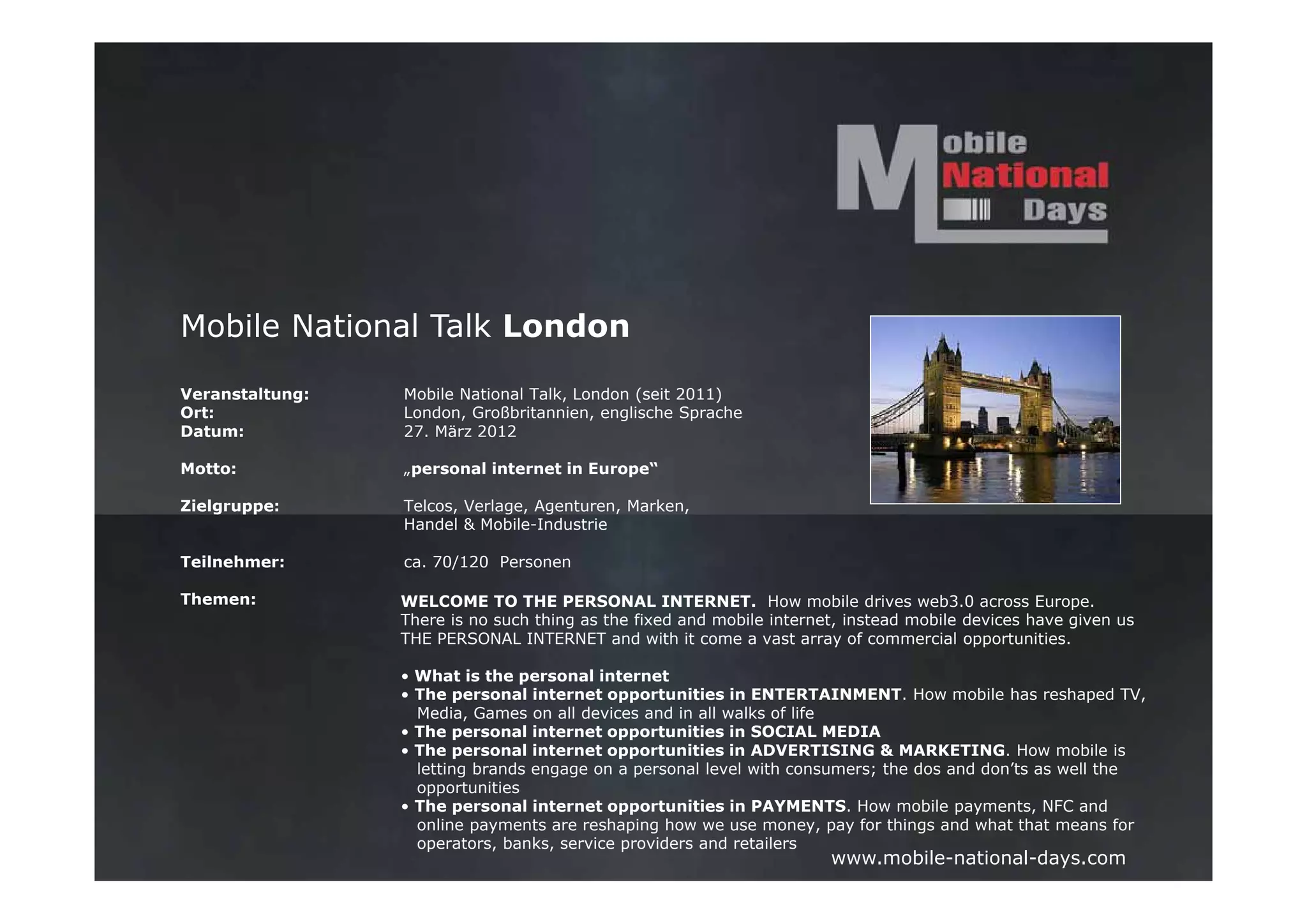 Mobile National Talk London

Veranstaltung:   Mobile National Talk, London (seit 2011)
Ort:             London, Großbritannien, englische Sprache
Datum:           27. März 2012

Motto:           „personal internet in Europe“

Zielgruppe:      Telcos, Verlage, Agenturen, Marken,
                 Handel & Mobile-Industrie

Teilnehmer:      ca. 70/120 Personen

Themen:          WELCOME TO THE PERSONAL INTERNET. How mobile drives web3.0 across Europe.
                 There is no such thing as the fixed and mobile internet, instead mobile devices have given us
                 THE PERSONAL INTERNET and with it come a vast array of commercial opportunities.

                 • What is the personal internet
                 • The personal internet opportunities in ENTERTAINMENT. How mobile has reshaped TV,
                   Media, Games on all devices and in all walks of life
                 • The personal internet opportunities in SOCIAL MEDIA
                 • The personal internet opportunities in ADVERTISING & MARKETING. How mobile is
                   letting brands engage on a personal level with consumers; the dos and don’ts as well the
                   opportunities
                 • The personal internet opportunities in PAYMENTS. How mobile payments, NFC and
                   online payments are reshaping how we use money, pay for things and what that means for
                   operators, banks, service providers and retailers
                                                                       www.mobile-national-days.com
 