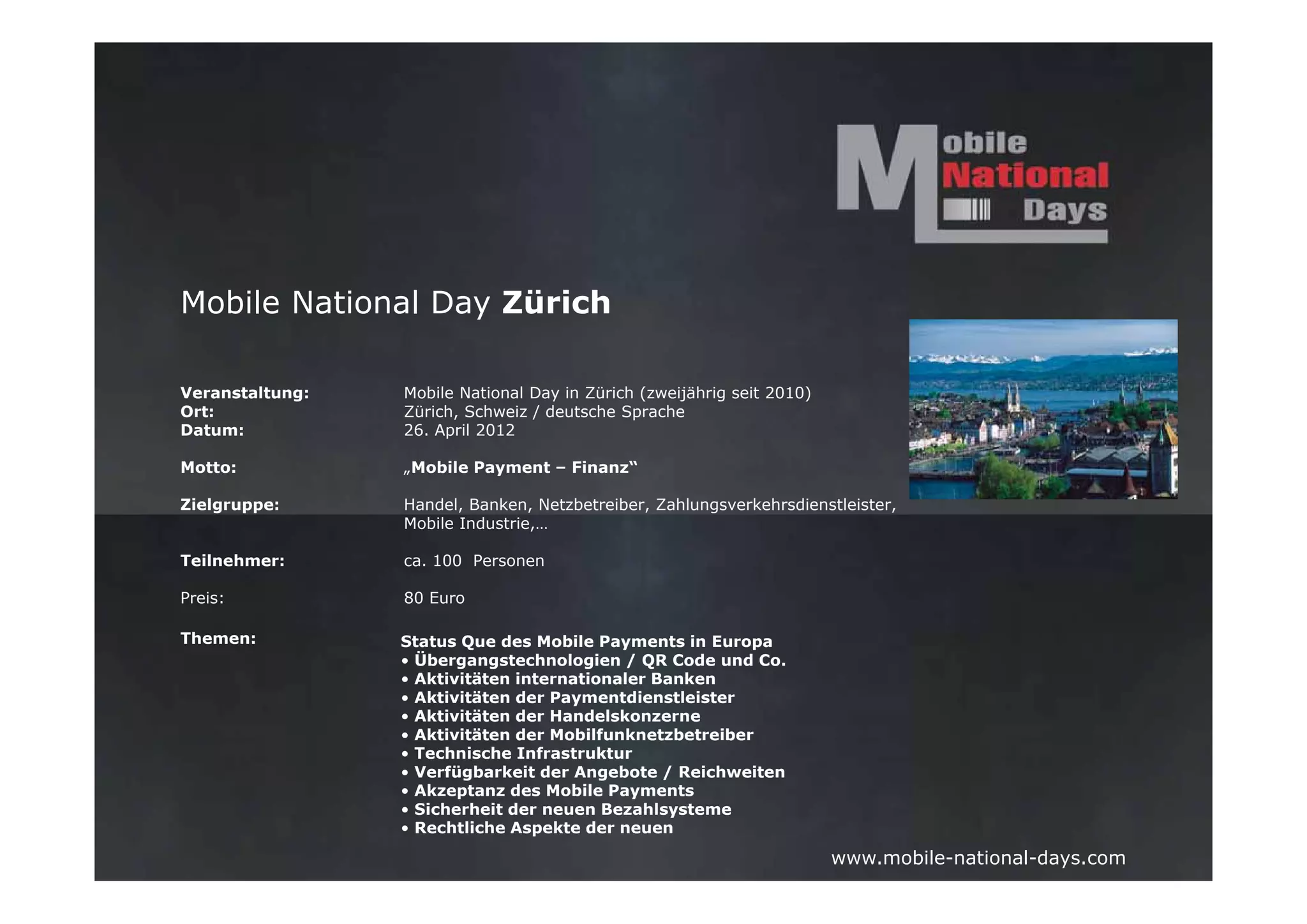 Mobile National Day Zürich

Veranstaltung:   Mobile National Day in Zürich (zweijährig seit 2010)
Ort:             Zürich, Schweiz / deutsche Sprache
Datum:           26. April 2012

Motto:           „Mobile Payment – Finanz“

Zielgruppe:      Handel, Banken, Netzbetreiber, Zahlungsverkehrsdienstleister,
                 Mobile Industrie,…

Teilnehmer:      ca. 100 Personen

Preis:           80 Euro

Themen:          Status Que des Mobile Payments in Europa
                 • Übergangstechnologien / QR Code und Co.
                 • Aktivitäten internationaler Banken
                 • Aktivitäten der Paymentdienstleister
                 • Aktivitäten der Handelskonzerne
                 • Aktivitäten der Mobilfunknetzbetreiber
                 • Technische Infrastruktur
                 • Verfügbarkeit der Angebote / Reichweiten
                 • Akzeptanz des Mobile Payments
                 • Sicherheit der neuen Bezahlsysteme
                 • Rechtliche Aspekte der neuen
                                                                        www.mobile-national-days.com
 