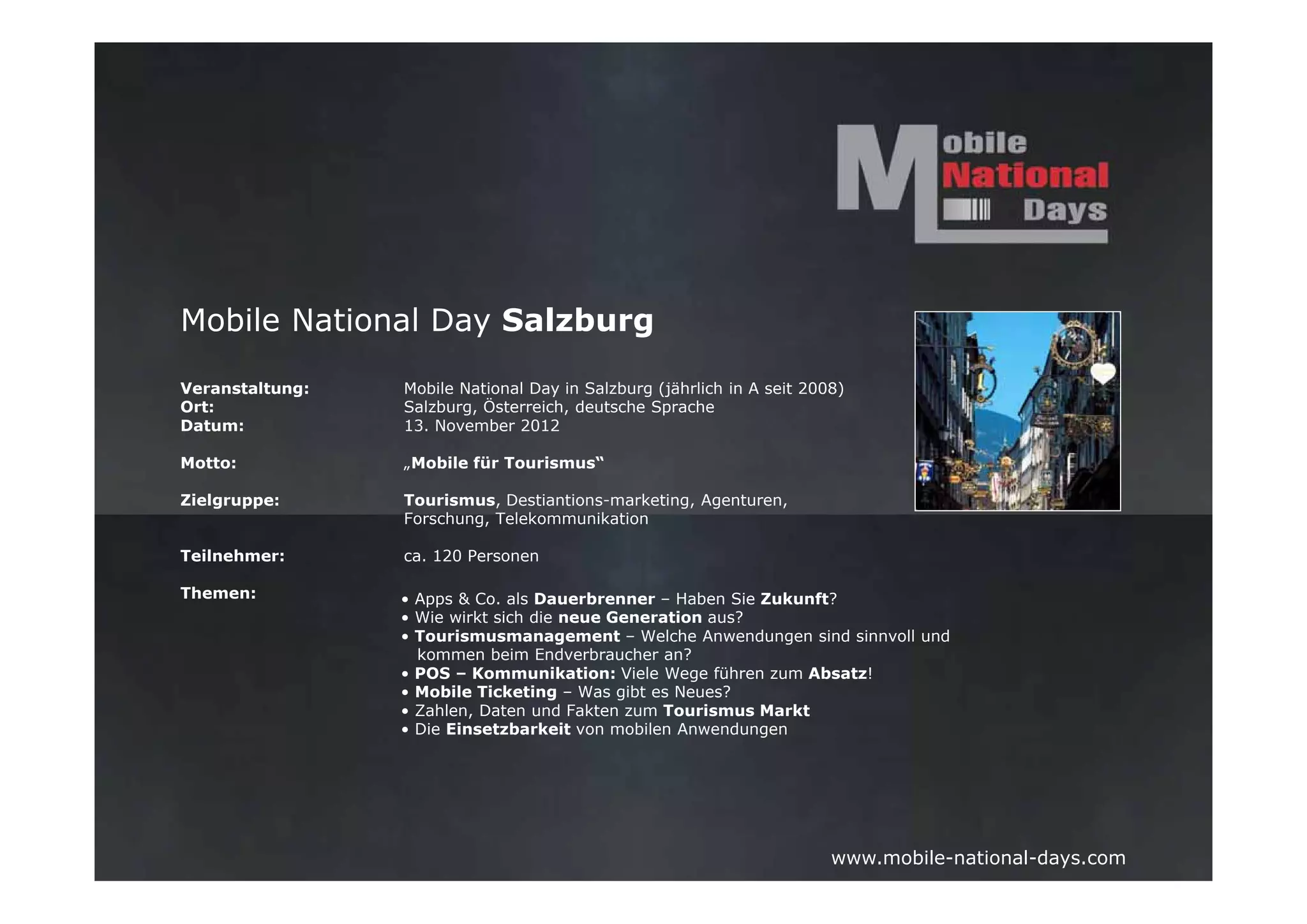 Mobile National Day Salzburg

Veranstaltung:   Mobile National Day in Salzburg (jährlich in A seit 2008)
Ort:             Salzburg, Österreich, deutsche Sprache
Datum:           13. November 2012

Motto:           „Mobile für Tourismus“

Zielgruppe:      Tourismus, Destiantions-marketing, Agenturen,
                 Forschung, Telekommunikation

Teilnehmer:      ca. 120 Personen

Themen:          • Apps & Co. als Dauerbrenner – Haben Sie Zukunft?
                 • Wie wirkt sich die neue Generation aus?
                 • Tourismusmanagement – Welche Anwendungen sind sinnvoll und
                   kommen beim Endverbraucher an?
                 • POS – Kommunikation: Viele Wege führen zum Absatz!
                 • Mobile Ticketing – Was gibt es Neues?
                 • Zahlen, Daten und Fakten zum Tourismus Markt
                 • Die Einsetzbarkeit von mobilen Anwendungen




                                                                        www.mobile-national-days.com
 