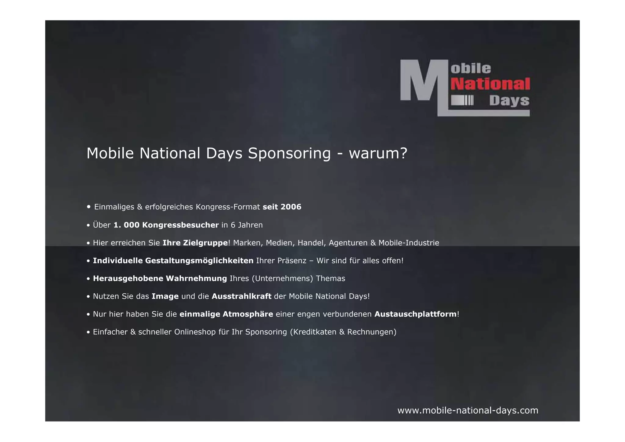 Mobile National Days Sponsoring - warum?


• Einmaliges & erfolgreiches Kongress-Format seit 2006

• Über 1. 000 Kongressbesucher in 6 Jahren

• Hier erreichen Sie Ihre Zielgruppe! Marken, Medien, Handel, Agenturen & Mobile-Industrie

• Individuelle Gestaltungsmöglichkeiten Ihrer Präsenz – Wir sind für alles offen!

• Herausgehobene Wahrnehmung Ihres (Unternehmens) Themas

• Nutzen Sie das Image und die Ausstrahlkraft der Mobile National Days!

• Nur hier haben Sie die einmalige Atmosphäre einer engen verbundenen Austauschplattform!

• Einfacher & schneller Onlineshop für Ihr Sponsoring (Kreditkaten & Rechnungen)




                                                                                   www.mobile-national-days.com
 