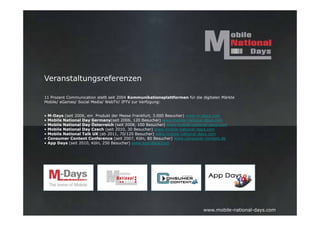 Veranstaltungsreferenzen

11 Prozent Communication stellt seit 2004 Kommunikationsplattformen für die digitalen Märkte
Mobile/ eGames/ Social Media/ WebTV/ IPTV zur Verfügung:


•   M-Days (seit 2006, ein Produkt der Messe Frankfurt, 3.000 Besucher) www.m-days.com
•   Mobile National Day Germany(seit 2006, 120 Besucher) www.mobile-national-days.com
•   Mobile National Day Österreich (seit 2008, 100 Besucher) www.mobile-national-days.com
•   Mobile National Day Czech (seit 2010, 30 Besucher) www.mobile-national-days.com
•   Mobile National Talk UK (ab 2011, 70/120 Besucher) www.mobile-national-days.com
•   Consumer Content Conference (seit 2007, Köln, 80 Besucher) www.consumer-content.de
•   App Days (seit 2010, Köln, 250 Besucher) www.app-days.com




                                                                             www.mobile-national-days.com
 
