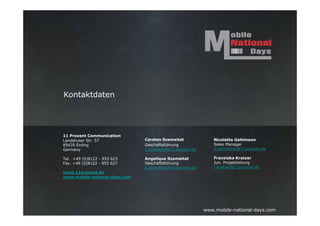 Kontaktdaten




11 Prozent Communication
Landshuter Str. 57             Carsten Szameitat              Nicoletta Gehlmann
85435 Erding                   Geschäftsführung               Sales Manager
Germany                        c.szameitat@11prozent.de       n.gehlmann@11prozent.de

Tel. +49 (0)8122 - 955 625     Angelique Szameitat            Franziska Kratzer
Fax. +49 (0)8122 - 955 627     Geschäftsführung               Jun. Projektleitung
                               a.szameitat@11prozent.de       f.kratzer@11prozent.de
www.11prozent.de
www.mobile-national-days.com




                                                          www.mobile-national-days.com
 