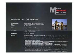 Mobile National Talk London

Veranstaltung:   Mobile National Talk, London (seit 2011)
Ort:             London, Großbritannien, englische Sprache
Datum:           27. März 2012

Motto:           „personal internet in Europe“

Zielgruppe:      Telcos, Verlage, Agenturen, Marken,
                 Handel & Mobile-Industrie

Teilnehmer:      ca. 70/120 Personen

Themen:          WELCOME TO THE PERSONAL INTERNET. How mobile drives web3.0 across Europe.
                 There is no such thing as the fixed and mobile internet, instead mobile devices have given us
                 THE PERSONAL INTERNET and with it come a vast array of commercial opportunities.

                 • What is the personal internet
                 • The personal internet opportunities in ENTERTAINMENT. How mobile has reshaped TV,
                   Media, Games on all devices and in all walks of life
                 • The personal internet opportunities in SOCIAL MEDIA
                 • The personal internet opportunities in ADVERTISING & MARKETING. How mobile is
                   letting brands engage on a personal level with consumers; the dos and don’ts as well the
                   opportunities
                 • The personal internet opportunities in PAYMENTS. How mobile payments, NFC and
                   online payments are reshaping how we use money, pay for things and what that means for
                   operators, banks, service providers and retailers
                                                                       www.mobile-national-days.com
 