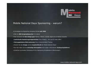 Mobile National Days Sponsoring - warum?


• Einmaliges & erfolgreiches Kongress-Format seit 2006

• Über 1. 000 Kongressbesucher in 6 Jahren

• Hier erreichen Sie Ihre Zielgruppe! Marken, Medien, Handel, Agenturen & Mobile-Industrie

• Individuelle Gestaltungsmöglichkeiten Ihrer Präsenz – Wir sind für alles offen!

• Herausgehobene Wahrnehmung Ihres (Unternehmens) Themas

• Nutzen Sie das Image und die Ausstrahlkraft der Mobile National Days!

• Nur hier haben Sie die einmalige Atmosphäre einer engen verbundenen Austauschplattform!

• Einfacher & schneller Onlineshop für Ihr Sponsoring (Kreditkaten & Rechnungen)




                                                                                   www.mobile-national-days.com
 