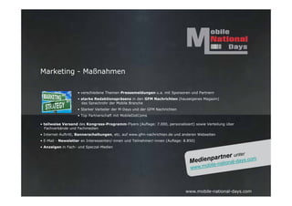 Marketing - Maßnahmen

                    • verschiedene Themen-Pressemeldungen u.a. mit Sponsoren und Partnern
                    • starke Redaktionspräsenz in den GFM Nachrichten (hauseigenes Magazin)
                      das Sprachrohr der Mobile Branche
                    • Starker Verteiler der M-Days und der GFM Nachrichten
                    • Top Partnerschaft mit MobileDotComs

• teilweise Versand des Kongress-Programm-Flyers (Auflage: 7.000, personalisiert) sowie Verteilung über
  Fachverbände und Fachmedien
• Internet-Auftritt, Bannerschaltungen, etc. auf www.gfm-nachrichten.de und anderen Webseiten
• E-Mail - Newsletter an Interessenten/-innen und Teilnehmer/-innen (Auflage: 8.850)
• Anzeigen in Fach- und Speczal-Medien




                                                                              www.mobile-national-days.com
 