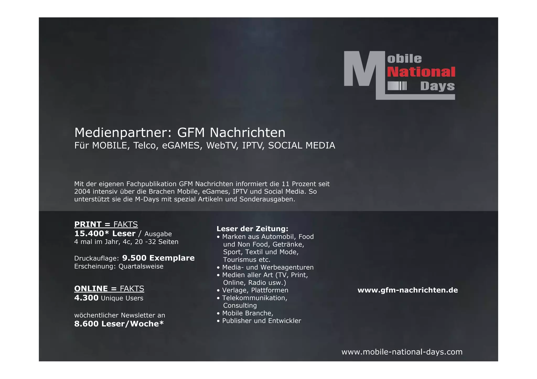 Medienpartner: GFM Nachrichten
Für MOBILE, Telco, eGAMES, WebTV, IPTV, SOCIAL MEDIA



Mit der eigenen Fachpublikation GFM Nachrichten informiert die 11 Prozent seit
2004 intensiv über die Brachen Mobile, eGames, IPTV und Social Media. So
unterstützt sie die M-Days mit spezial Artikeln und Sonderausgaben.



PRINT = FAKTS
                                           Leser der Zeitung:
15.400* Leser / Ausgabe                    • Marken aus Automobil, Food
4 mal im Jahr, 4c, 20 -32 Seiten             und Non Food, Getränke,
                                             Sport, Textil und Mode,
Druckauflage: 9.500 Exemplare                Tourismus etc.
Erscheinung: Quartalsweise                 • Media- und Werbeagenturen
                                           • Medien aller Art (TV, Print,
                                             Online, Radio usw.)
ONLINE = FAKTS                             • Verlage, Plattformen                   www.gfm-nachrichten.de
4.300 Unique Users                         • Telekommunikation,
                                             Consulting
wöchentlicher Newsletter an                • Mobile Branche,
                                           • Publisher und Entwickler
8.600 Leser/Woche*


                                                                                 www.mobile-national-days.com
 