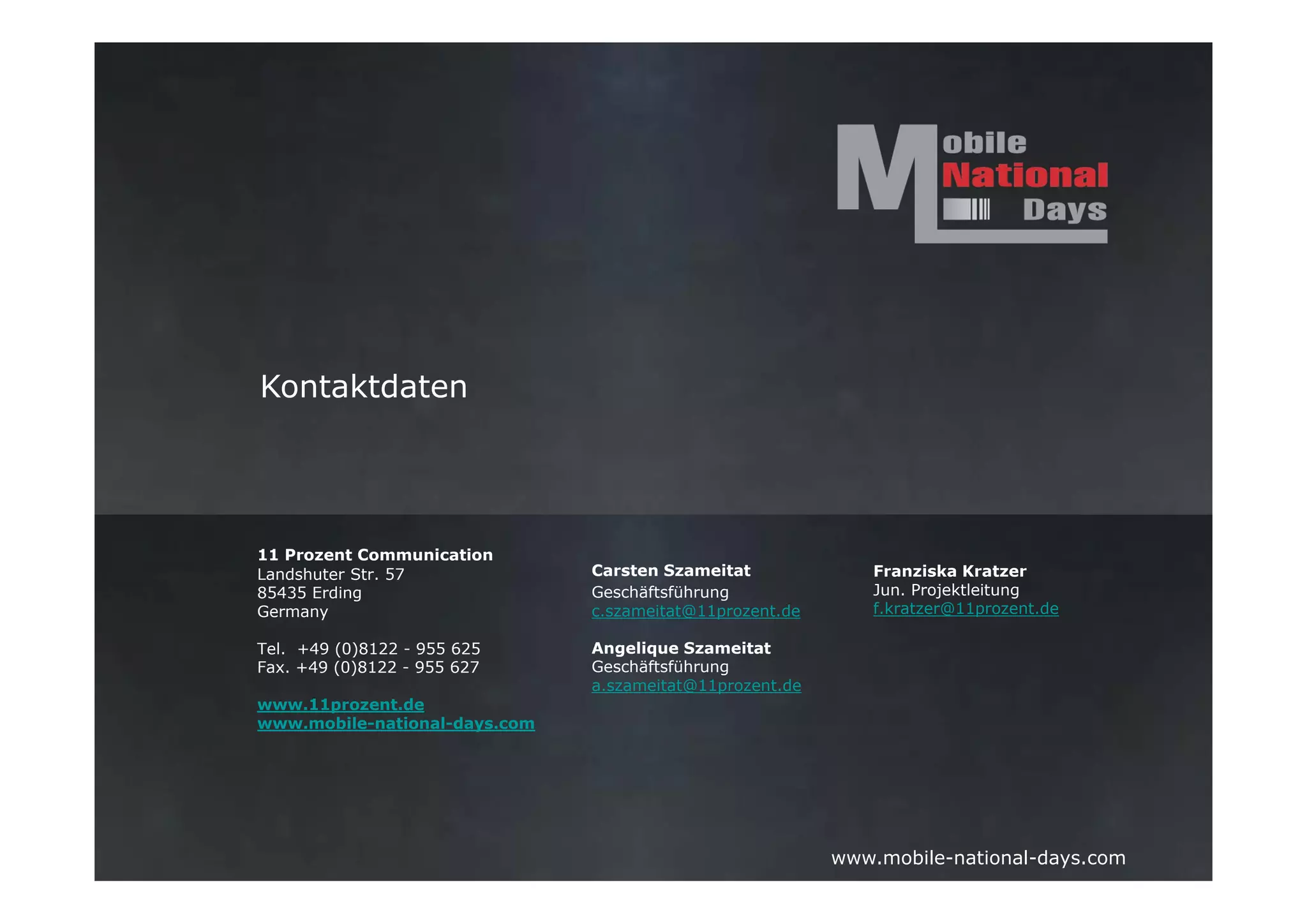Kontaktdaten




11 Prozent Communication
Landshuter Str. 57             Carsten Szameitat              Franziska Kratzer
85435 Erding                   Geschäftsführung               Jun. Projektleitung
Germany                        c.szameitat@11prozent.de       f.kratzer@11prozent.de

Tel. +49 (0)8122 - 955 625     Angelique Szameitat
Fax. +49 (0)8122 - 955 627     Geschäftsführung
                               a.szameitat@11prozent.de
www.11prozent.de
www.mobile-national-days.com




                                                          www.mobile-national-days.com
 