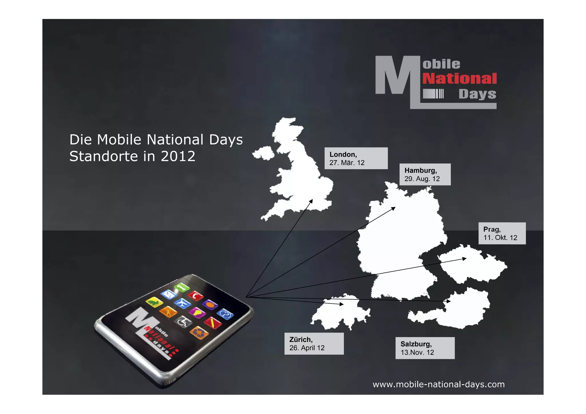 Die Mobile National Days
Standorte in 2012                         London,
                                          27. Mär. 12
                                                              Hamburg,
                                                              29. Aug. 12




                                                                               Prag,
                                                                               11. Okt. 12




                           Zürich,
                                                             Salzburg,
                           26. April 12
                                                             13.Nov. 12



                                                        www.mobile-national-days.com
 