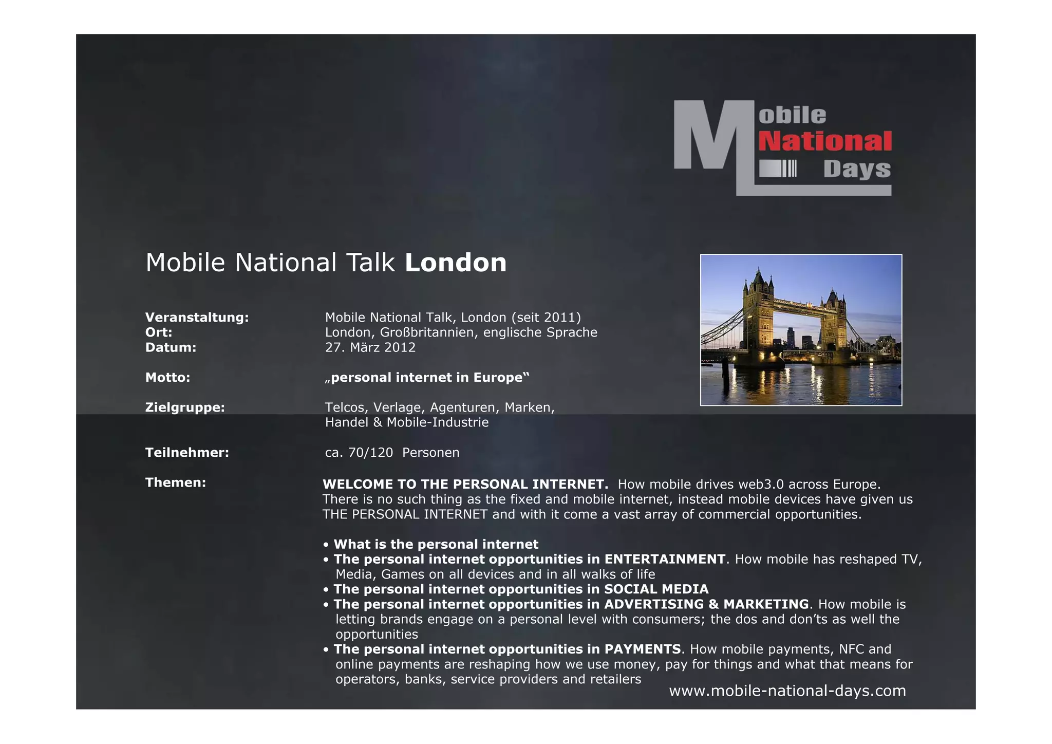Mobile National Talk London

Veranstaltung:   Mobile National Talk, London (seit 2011)
Ort:             London, Großbritannien, englische Sprache
Datum:           27. März 2012

Motto:           „personal internet in Europe“

Zielgruppe:      Telcos, Verlage, Agenturen, Marken,
                 Handel & Mobile-Industrie

Teilnehmer:      ca. 70/120 Personen

Themen:          WELCOME TO THE PERSONAL INTERNET. How mobile drives web3.0 across Europe.
                 There is no such thing as the fixed and mobile internet, instead mobile devices have given us
                 THE PERSONAL INTERNET and with it come a vast array of commercial opportunities.

                 • What is the personal internet
                 • The personal internet opportunities in ENTERTAINMENT. How mobile has reshaped TV,
                   Media, Games on all devices and in all walks of life
                 • The personal internet opportunities in SOCIAL MEDIA
                 • The personal internet opportunities in ADVERTISING & MARKETING. How mobile is
                   letting brands engage on a personal level with consumers; the dos and don’ts as well the
                   opportunities
                 • The personal internet opportunities in PAYMENTS. How mobile payments, NFC and
                   online payments are reshaping how we use money, pay for things and what that means for
                   operators, banks, service providers and retailers
                                                                       www.mobile-national-days.com
 