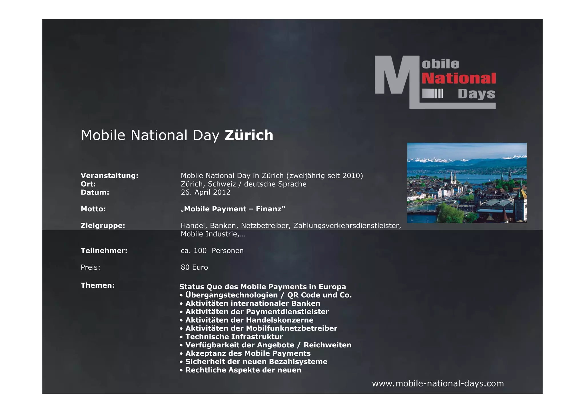 Mobile National Day Zürich

Veranstaltung:   Mobile National Day in Zürich (zweijährig seit 2010)
Ort:             Zürich, Schweiz / deutsche Sprache
Datum:           26. April 2012

Motto:           „Mobile Payment – Finanz“

Zielgruppe:      Handel, Banken, Netzbetreiber, Zahlungsverkehrsdienstleister,
                 Mobile Industrie,…

Teilnehmer:      ca. 100 Personen

Preis:           80 Euro

Themen:          Status Quo des Mobile Payments in Europa
                 • Übergangstechnologien / QR Code und Co.
                 • Aktivitäten internationaler Banken
                 • Aktivitäten der Paymentdienstleister
                 • Aktivitäten der Handelskonzerne
                 • Aktivitäten der Mobilfunknetzbetreiber
                 • Technische Infrastruktur
                 • Verfügbarkeit der Angebote / Reichweiten
                 • Akzeptanz des Mobile Payments
                 • Sicherheit der neuen Bezahlsysteme
                 • Rechtliche Aspekte der neuen

                                                                        www.mobile-national-days.com
 