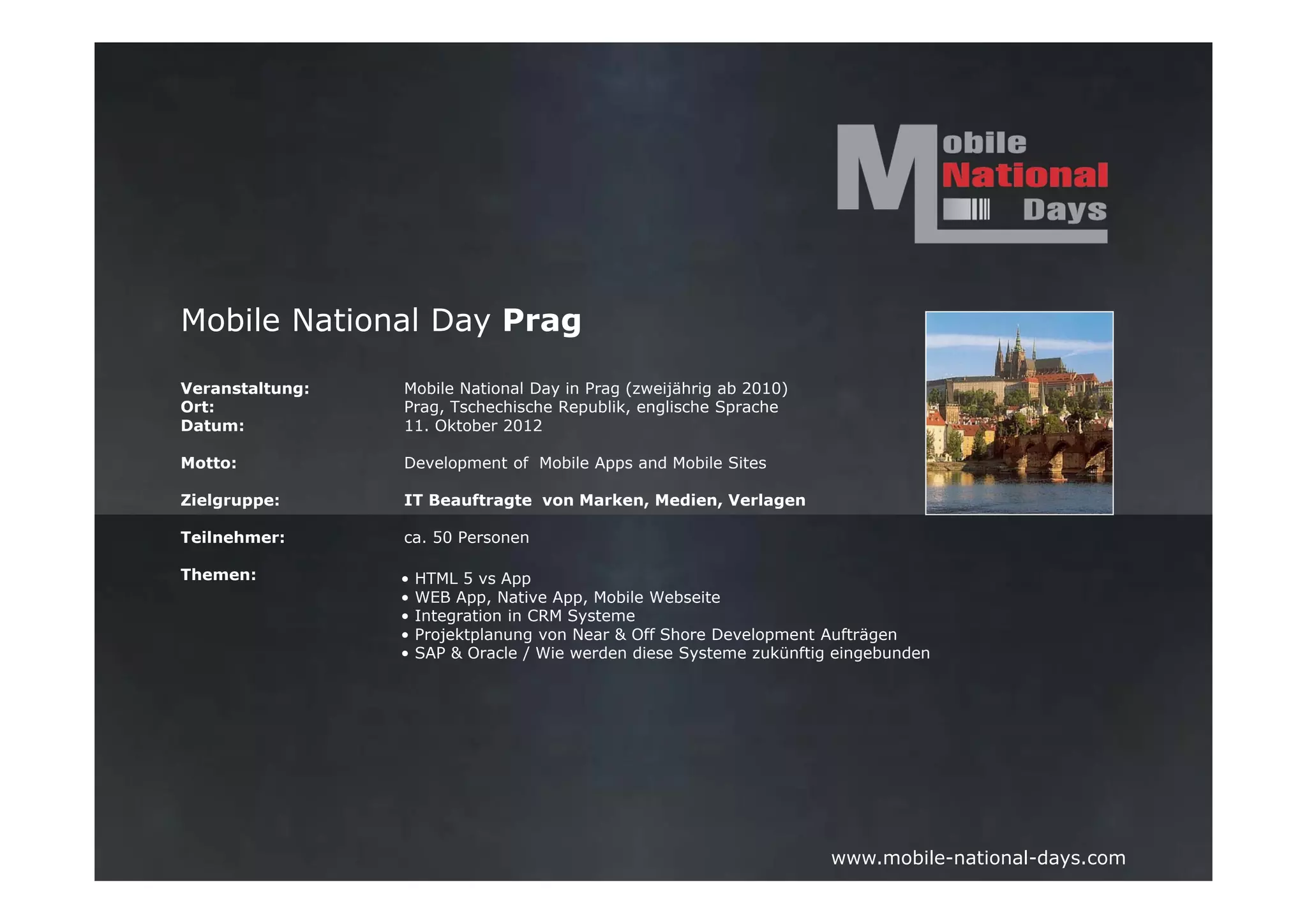 Mobile National Day Prag

Veranstaltung:   Mobile National Day in Prag (zweijährig ab 2010)
Ort:             Prag, Tschechische Republik, englische Sprache
Datum:           11. Oktober 2012

Motto:           Development of Mobile Apps and Mobile Sites

Zielgruppe:      IT Beauftragte von Marken, Medien, Verlagen

Teilnehmer:      ca. 50 Personen

Themen:          •   HTML 5 vs App
                 •   WEB App, Native App, Mobile Webseite
                 •   Integration in CRM Systeme
                 •   Projektplanung von Near & Off Shore Development Aufträgen
                 •   SAP & Oracle / Wie werden diese Systeme zukünftig eingebunden




                                                                      www.mobile-national-days.com
 