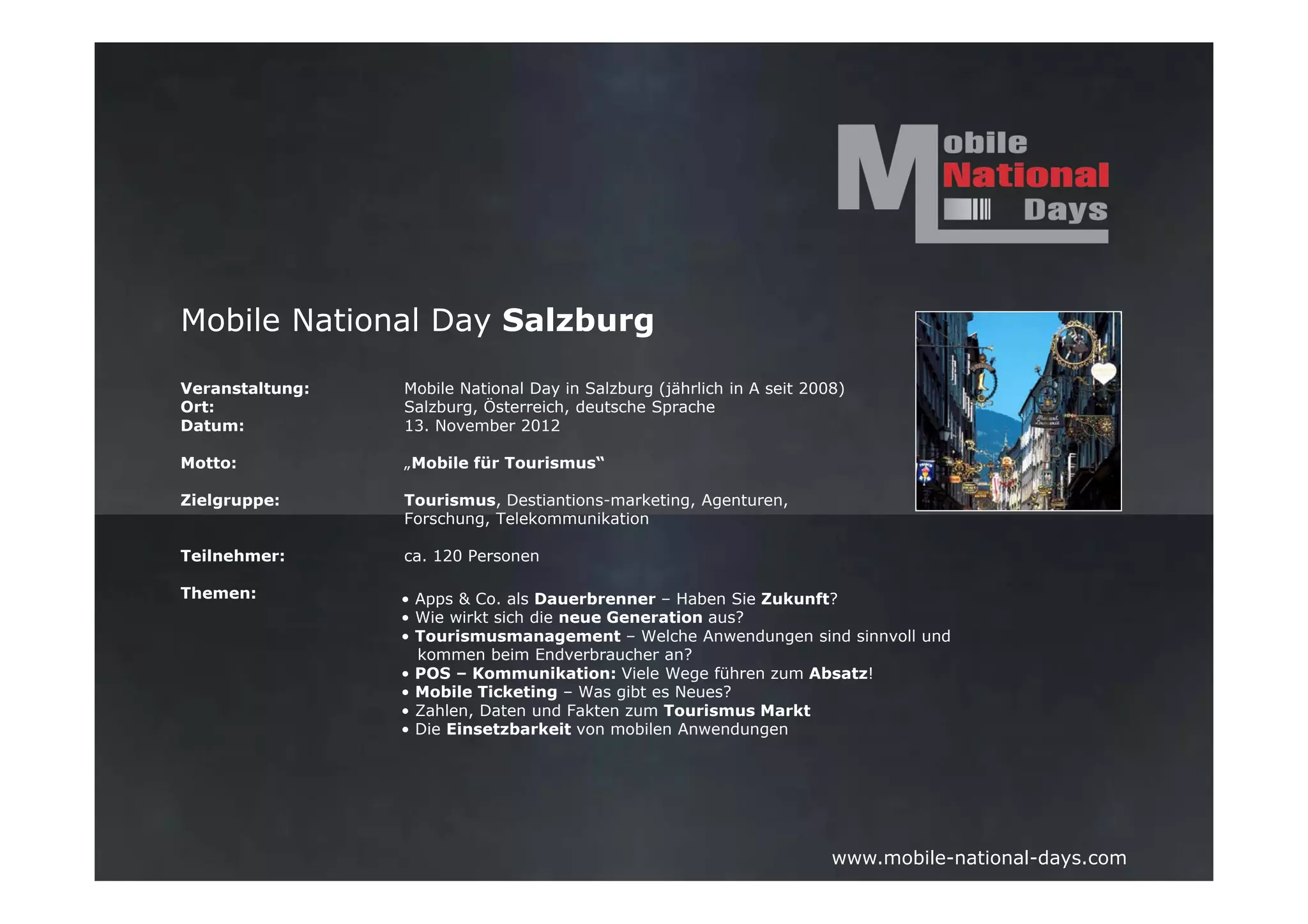 Mobile National Day Salzburg

Veranstaltung:   Mobile National Day in Salzburg (jährlich in A seit 2008)
Ort:             Salzburg, Österreich, deutsche Sprache
Datum:           13. November 2012

Motto:           „Mobile für Tourismus“

Zielgruppe:      Tourismus, Destiantions-marketing, Agenturen,
                 Forschung, Telekommunikation

Teilnehmer:      ca. 120 Personen

Themen:          • Apps & Co. als Dauerbrenner – Haben Sie Zukunft?
                 • Wie wirkt sich die neue Generation aus?
                 • Tourismusmanagement – Welche Anwendungen sind sinnvoll und
                   kommen beim Endverbraucher an?
                 • POS – Kommunikation: Viele Wege führen zum Absatz!
                 • Mobile Ticketing – Was gibt es Neues?
                 • Zahlen, Daten und Fakten zum Tourismus Markt
                 • Die Einsetzbarkeit von mobilen Anwendungen




                                                                        www.mobile-national-days.com
 
