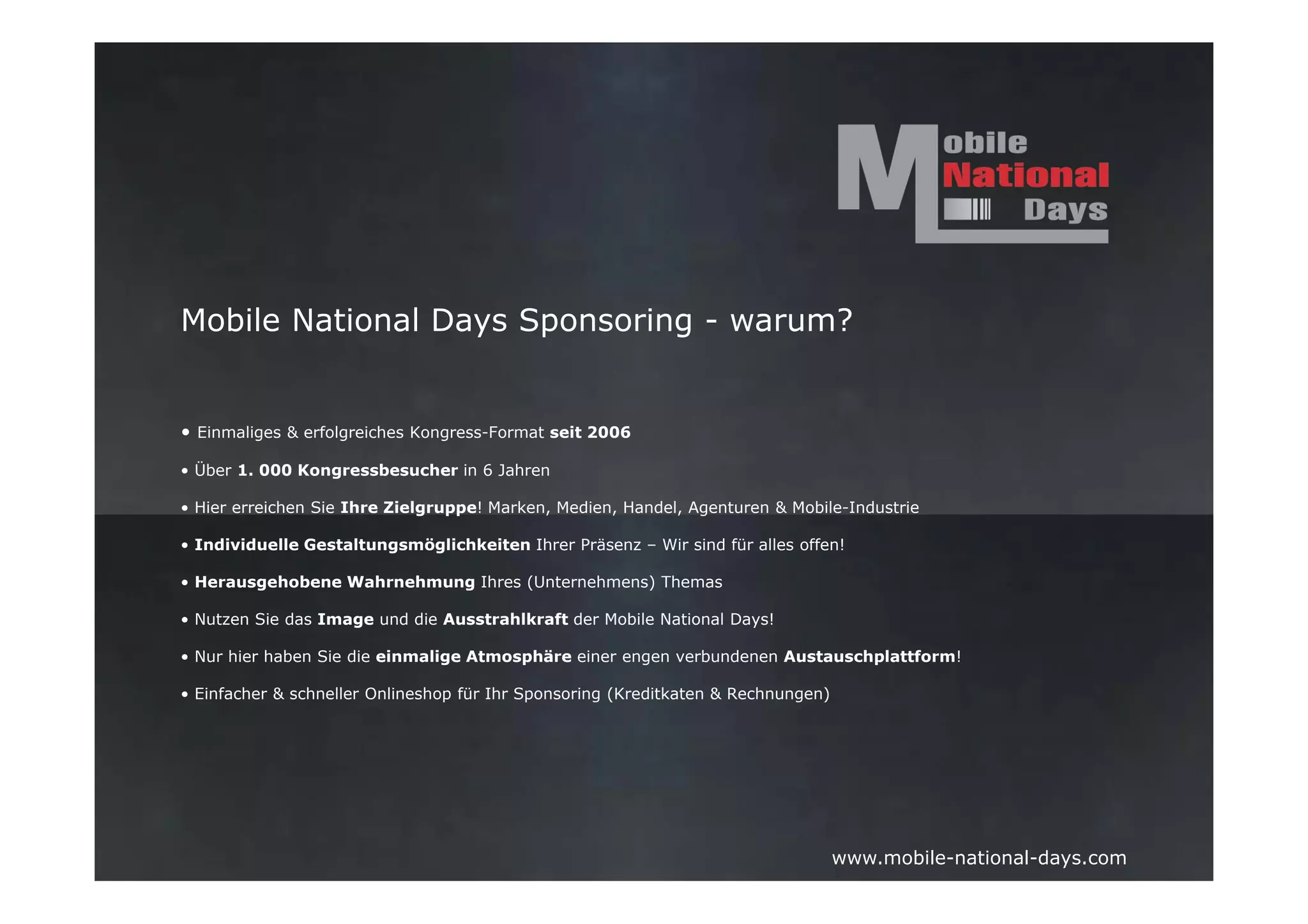 Mobile National Days Sponsoring - warum?


• Einmaliges & erfolgreiches Kongress-Format seit 2006

• Über 1. 000 Kongressbesucher in 6 Jahren

• Hier erreichen Sie Ihre Zielgruppe! Marken, Medien, Handel, Agenturen & Mobile-Industrie

• Individuelle Gestaltungsmöglichkeiten Ihrer Präsenz – Wir sind für alles offen!

• Herausgehobene Wahrnehmung Ihres (Unternehmens) Themas

• Nutzen Sie das Image und die Ausstrahlkraft der Mobile National Days!

• Nur hier haben Sie die einmalige Atmosphäre einer engen verbundenen Austauschplattform!

• Einfacher & schneller Onlineshop für Ihr Sponsoring (Kreditkaten & Rechnungen)




                                                                                   www.mobile-national-days.com
 