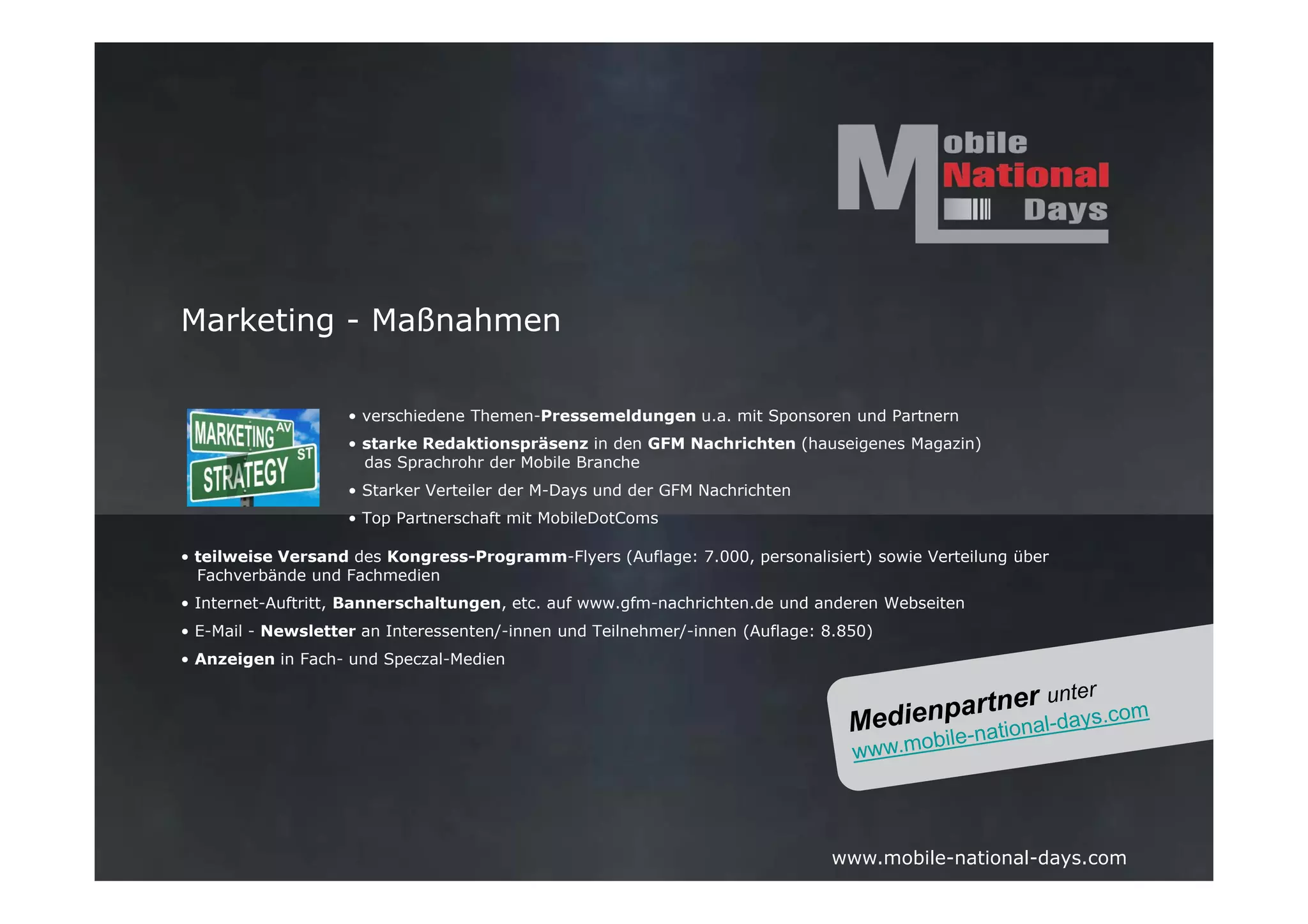 Marketing - Maßnahmen

                    • verschiedene Themen-Pressemeldungen u.a. mit Sponsoren und Partnern
                    • starke Redaktionspräsenz in den GFM Nachrichten (hauseigenes Magazin)
                      das Sprachrohr der Mobile Branche
                    • Starker Verteiler der M-Days und der GFM Nachrichten
                    • Top Partnerschaft mit MobileDotComs

• teilweise Versand des Kongress-Programm-Flyers (Auflage: 7.000, personalisiert) sowie Verteilung über
  Fachverbände und Fachmedien
• Internet-Auftritt, Bannerschaltungen, etc. auf www.gfm-nachrichten.de und anderen Webseiten
• E-Mail - Newsletter an Interessenten/-innen und Teilnehmer/-innen (Auflage: 8.850)
• Anzeigen in Fach- und Speczal-Medien




                                                                              www.mobile-national-days.com
 
