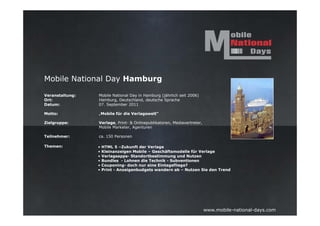 Mobile National Day Hamburg

Veranstaltung:   Mobile National Day in Hamburg (jährlich seit 2006)
Ort:             Hamburg, Deutschland, deutsche Sprache
Datum:           07. September 2011

Motto:           „Mobile für die Verlagswelt“

Zielgruppe:      Verlage, Print- & Onlinepublikatoren, Mediavertreter,
                 Mobile Marketer, Agenturen

Teilnehmer:      ca. 150 Personen

Themen:          •   HTML 5 –Zukunft der Verlage
                 •   Kleinanzeigen Mobile – Geschäftsmodelle für Verlage
                 •   Verlagsapps- Standortbestimmung und Nutzen
                 •   Bundles - Lohnen die Technik - Subventionen
                 •   Couponing- doch nur eine Eintagsfliege?
                 •   Print - Anzeigenbudgets wandern ab – Nutzen Sie den Trend




                                                                         www.mobile-national-days.com
 