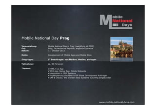Mobile National Day Prag

Veranstaltung:   Mobile National Day in Prag (zweijährig ab 2010)
Ort:             Prag, Tschechische Republik, englische Sprache
Datum:           11. Oktober 2012

Motto:           Development of Mobile Apps and Mobile Sites

Zielgruppe:      IT Beauftragte von Marken, Medien, Verlagen

Teilnehmer:      ca. 50 Personen

Themen:          •   HTML 5 vs App
                 •   WEB App, Native App, Mobile Webseite
                 •   Integration in CRM Systeme
                 •   Projektplanung von Near & Off Shore Development Aufträgen
                 •   SAP & Oracle / Wie werden diese Systeme zukünftig eingebunden




                                                                      www.mobile-national-days.com
 