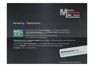 Marketing - Maßnahmen

                    • verschiedene Themen-Pressemeldungen u.a. mit Sponsoren und Partnern
                    • starke Redaktionspräsenz in den GFM Nachrichten (hauseigenes Magazin)
                      das Sprachrohr der Mobile Branche
                    • Starker Verteiler der M-Days und der GFM Nachrichten
                    • Top Partnerschaft mit MobileDotComs

• teilweise Versand des Kongress-Programm-Flyers (Auflage: 7.000, personalisiert) sowie Verteilung über
  Fachverbände und Fachmedien
• Internet-Auftritt, Bannerschaltungen, etc. auf www.gfm-nachrichten.de und anderen Webseiten
• E-Mail - Newsletter an Interessenten/-innen und Teilnehmer/-innen (Auflage: 8.850)
• Anzeigen in Fach- und Speczal-Medien




                                                                              www.mobile-national-days.com
 