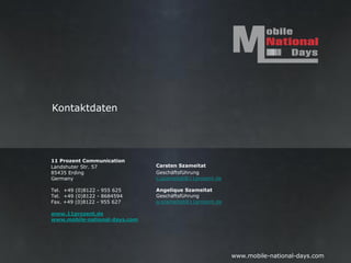 Kontaktdaten




11 Prozent Communication
Landshuter Str. 57             Carsten Szameitat
85435 Erding                   Geschäftsführung
Germany                        c.szameitat@11prozent.de

Tel. +49 (0)8122 - 955 625     Angelique Szameitat
Tel. +49 (0)8122 - 8684594     Geschäftsführung
Fax. +49 (0)8122 - 955 627     a.szameitat@11prozent.de

www.11prozent.de
www.mobile-national-days.com




                                                          www.mobile-national-days.com
 