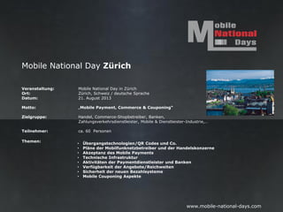 Mobile National Day Zürich

Veranstaltung:   Mobile National Day in Zürich
Ort:             Zürich, Schweiz / deutsche Sprache
Datum:           21. August 2013

Motto:           „Mobile Payment, Commerce & Couponing“

Zielgruppe:      Handel, Commerce-Shopbetreiber, Banken,
                 Zahlungsverkehrsdienstleister, Mobile & Dienstleister-Industrie,…

Teilnehmer:      ca. 60 Personen

Themen:
                 •   Übergangstechnologien/QR Codes und Co.
                 •   Pläne der Mobilfunknetzbetreiber und der Handelskonzerne
                 •   Akzeptanz des Mobile Payments
                 •   Technische Infrastruktur
                 •   Aktivitäten der Paymentdienstleister und Banken
                 •   Verfügbarkeit der Angebote/Reichweiten
                 •   Sicherheit der neuen Bezahlsysteme
                 •   Mobile Couponing Aspekte




                                                                       www.mobile-national-days.com
 