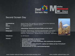 Second Screen Day

Veranstaltung:       Second Screen Day (parallel zum Mobile National Day Hamburg)
Ort:                 Hamburg, Deutschland, deutsche Sprache
Datum:               27. September 2013

Motto:               „Advertising, Commerce & Social Media auf der Couch“

Zielgruppe:          TV-Sender, Medienhäuser, Produktionsgesellschaften und Sender-
                     anstalten (privat und öffentlich), Marken & Handel (online und
                     stationär), Marktforscher, Werbetreibende, Dienstleister, Agenturen...

Teilnehmer:          ca. 80 Personen

Themen:              •   Trends & Highlights im Second Screen
                     •   Erste Schritte im Second Screen
                     •   Fernsehen in einer neuen Dimension: Wie funktioniert die parallele
                         Mediennutzung?
                     •   Welchen Einfluss haben SmartTV, Laptop und Tablets auf den TV-Content?
                     •   Was will der Zuschauer?
                     •   Marktaussichten & rechtl. Rahmenbedingungen




 www.mobile-national-days.com/secondscreenday.html                         www.mobile-national-days.com
 