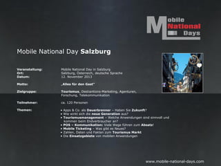 Mobile National Day Salzburg

Veranstaltung:   Mobile National Day in Salzburg
Ort:             Salzburg, Österreich, deutsche Sprache
Datum:           12. November 2013

Motto:           „Alles für den Gast“

Zielgruppe:      Tourismusindustrie, Grastronomie, Hotels, Ferienregionen,
                 Ausflugsziele, Getränkeindustrie, Gast-Zuliefererindustrie, Agenturen, Forschung…

Teilnehmer:      ca. 120 Personen

Themen:          •   Aktuelle Apps und Anwendungen zur Unterstützung in der Touristikplanung
                 •   Tourismusbetriebe im Umgang mit dem mobilen Kunden
                 •   Unterstützende Maßnahmen im Mobile-Segment für die zuliefernde Industrie (Brauerein,
                     etc.)
                 •   Lokale Einbindung in eigene Marketingstrategien
                 •   Service am Tourist
                 •   Unterstützende Maßnahmen für das Gastgewerbe im digitalen Zeitalter
                 •   IT-Infrastruktur, Webseite
                 •   Verkaufen auf allen Kanälen - Multichannel
                 •   Digitales Payment - diverse Lösungen
                 •   Loyality-Programme Übersicht und Einsetzung



                                                                      www.mobile-national-days.com
 
