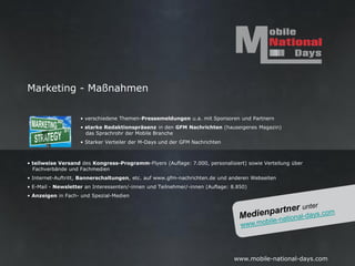 Marketing - Maßnahmen

                    • verschiedene Themen-Pressemeldungen u.a. mit Sponsoren und Partnern
                    • starke Redaktionspräsenz in den GFM Nachrichten (hauseigenes Magazin)
                      das Sprachrohr der Mobile Branche
                    • Starker Verteiler der M-Days und der GFM Nachrichten



• teilweise Versand des Kongress-Programm-Flyers (Auflage: 7.000, personalisiert) sowie Verteilung über
  Fachverbände und Fachmedien
• Internet-Auftritt, Bannerschaltungen, etc. auf www.gfm-nachrichten.de und anderen Webseiten
• E-Mail - Newsletter an Interessenten/-innen und Teilnehmer/-innen (Auflage: 8.850)
• Anzeigen in Fach- und Spezial-Medien




                                                                               www.mobile-national-days.com
 