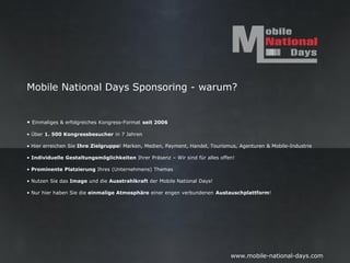 Mobile National Days Sponsoring - warum?


• Einmaliges & erfolgreiches Kongress-Format seit 2006

• Über 1. 500 Kongressbesucher in 7 Jahren

• Hier erreichen Sie Ihre Zielgruppe! Marken, Medien, Payment, Handel, Tourismus, Agenturen & Mobile-Industrie

• Individuelle Gestaltungsmöglichkeiten Ihrer Präsenz – Wir sind für alles offen!

• Prominente Platzierung Ihres (Unternehmens) Themas

• Nutzen Sie das Image und die Ausstrahlkraft der Mobile National Days!

• Nur hier haben Sie die einmalige Atmosphäre einer engen verbundenen Austauschplattform!




                                                                               www.mobile-national-days.com
 