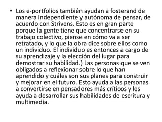 • Los e-portfolios también ayudan a fosterand de
  manera independiente y autónoma de pensar, de
  acuerdo con Strivens. Esto es en gran parte
  porque la gente tiene que concentrarse en su
  trabajo colectivo, piense en cómo va a ser
  retratado, y lo que la obra dice sobre ellos como
  un individuo. El individuo es entonces a cargo de
  su aprendizaje y la elección del lugar para
  demostrar su habilidad.) Las personas que se ven
  obligados a reflexionar sobre lo que han
  aprendido y cuáles son sus planes para construir
  y mejorar en el futuro. Esto ayuda a las personas
  a convertirse en pensadores más críticos y les
  ayuda a desarrollar sus habilidades de escritura y
  multimedia.
 