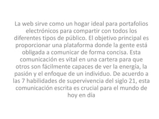 La web sirve como un hogar ideal para portafolios
      electrónicos para compartir con todos los
 diferentes tipos de público. El objetivo principal es
 proporcionar una plataforma donde la gente está
     obligada a comunicar de forma concisa. Esta
    comunicación es vital en una cartera para que
 otros son fácilmente capaces de ver la energía, la
 pasión y el enfoque de un individuo. De acuerdo a
las 7 habilidades de supervivencia del siglo 21, esta
 comunicación escrita es crucial para el mundo de
                      hoy en día
 