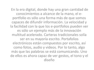En la era digital, donde hay una gran cantidad de
     conocimientos a alcance de la mano, el e-
  portfolio es sólo una forma más de que somos
 capaces de difundir información. La velocidad y
la facilidad con la que los e-portfolios pueden ver
      es sólo un ejemplo más de la innovación
 multitud acelerado. Carteras tradicionales solía
        ser en su mayoría escrito. Portafolios
  electrónicos están compuestos por escrito, así
   como fotos, audio y videos. Por lo tanto, algo
 más que las palabras se está comunicando. Uno
de ellos es ahora capaz de ver gestos, el tono y el
                       diseño
 