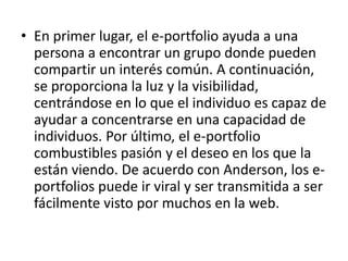 • En primer lugar, el e-portfolio ayuda a una
  persona a encontrar un grupo donde pueden
  compartir un interés común. A continuación,
  se proporciona la luz y la visibilidad,
  centrándose en lo que el individuo es capaz de
  ayudar a concentrarse en una capacidad de
  individuos. Por último, el e-portfolio
  combustibles pasión y el deseo en los que la
  están viendo. De acuerdo con Anderson, los e-
  portfolios puede ir viral y ser transmitida a ser
  fácilmente visto por muchos en la web.
 
